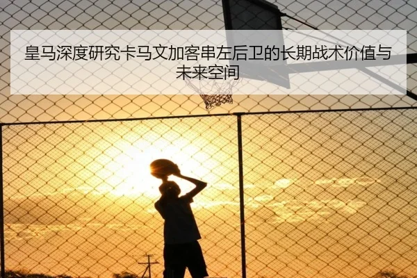 皇马深度研究卡马文加客串左后卫的长期战术价值与未来空间