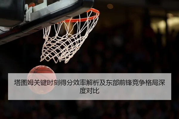 塔图姆关键时刻得分效率解析及东部前锋竞争格局深度对比