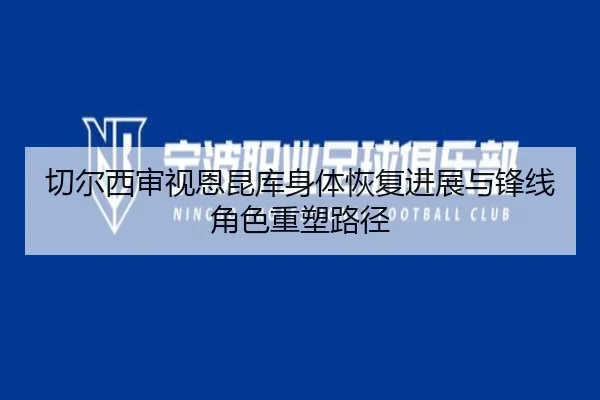 切尔西审视恩昆库身体恢复进展与锋线角色重塑路径