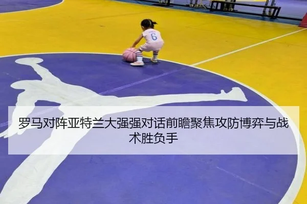 罗马对阵亚特兰大强强对话前瞻聚焦攻防博弈与战术胜负手
