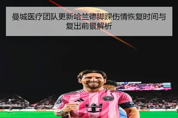 曼城医疗团队更新哈兰德脚踝伤情恢复时间与复出前景解析